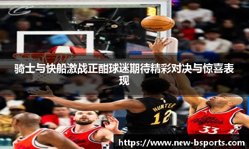 骑士与快船激战正酣球迷期待精彩对决与惊喜表现
